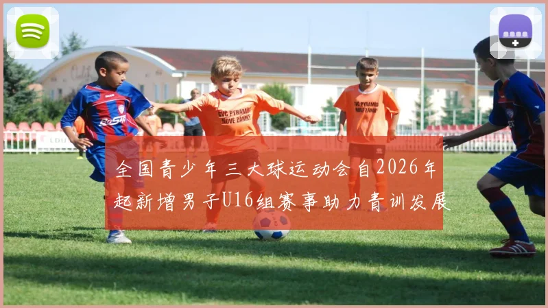 全国青少年三大球运动会自2026年起新增男子U16组赛事助力青训发展